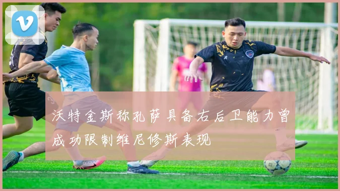 沃特金斯称孔萨具备右后卫能力曾成功限制维尼修斯表现