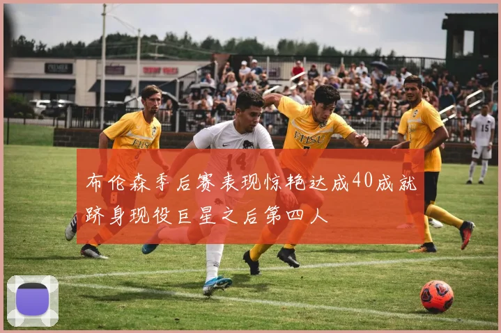 布伦森季后赛表现惊艳达成40成就跻身现役巨星之后第四人