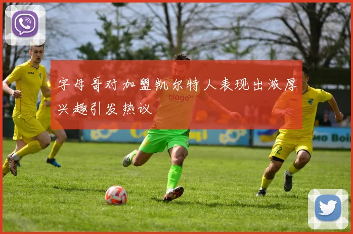 字母哥对加盟凯尔特人表现出浓厚兴趣引发热议