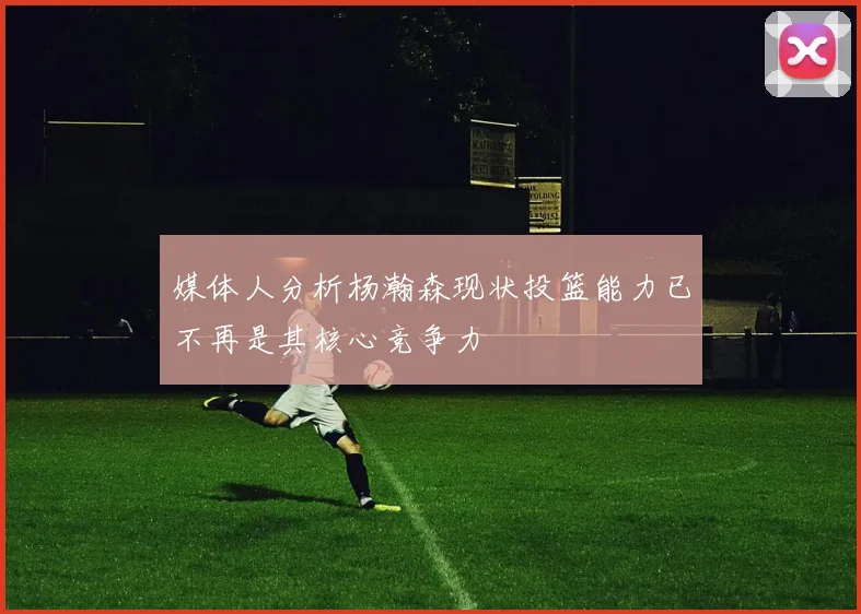 媒体人分析杨瀚森现状投篮能力已不再是其核心竞争力