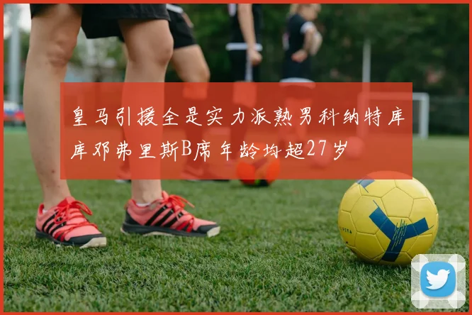 皇马引援全是实力派熟男科纳特库库邓弗里斯B席年龄均超27岁