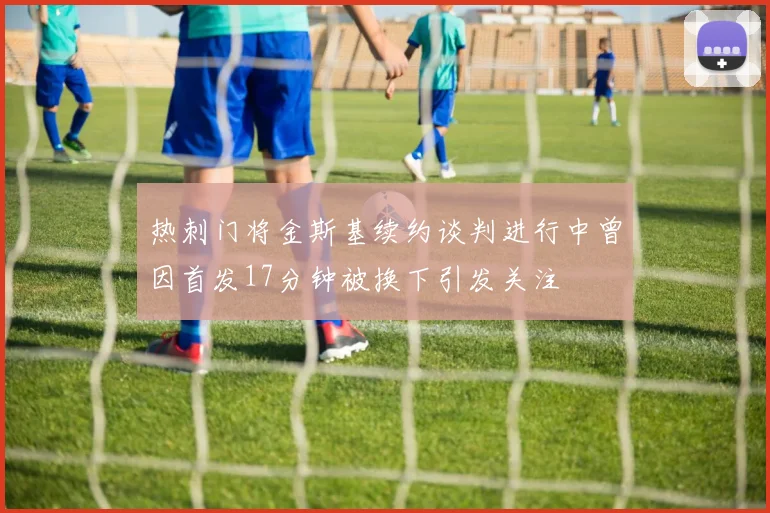 热刺门将金斯基续约谈判进行中曾因首发17分钟被换下引发关注