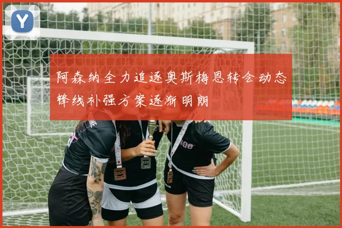 阿森纳全力追逐奥斯梅恩转会动态锋线补强方案逐渐明朗