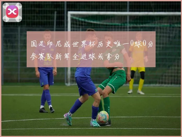 国足印尼成世界杯历史唯一0球0分参赛队新军全进球或拿分