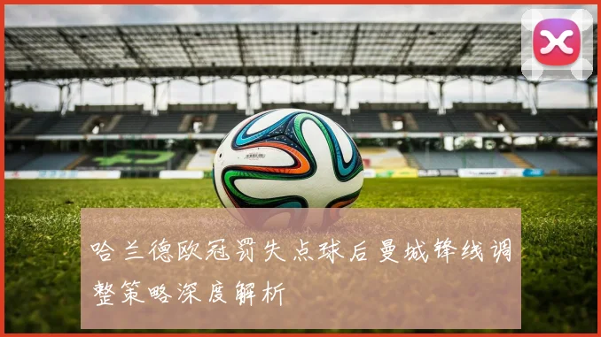 哈兰德欧冠罚失点球后曼城锋线调整策略深度解析