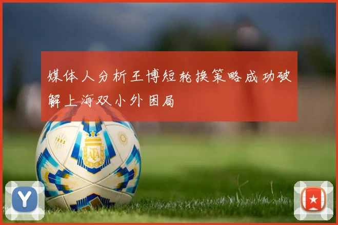 媒体人分析王博短轮换策略成功破解上海双小外困局