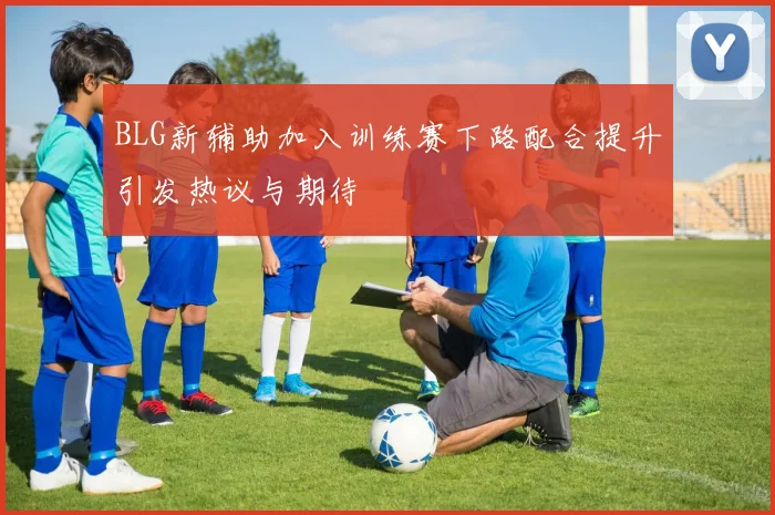 BLG新辅助加入训练赛下路配合提升引发热议与期待