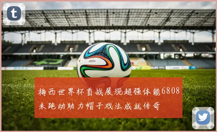 梅西世界杯首战展现超强体能6808米跑动助力帽子戏法成就传奇