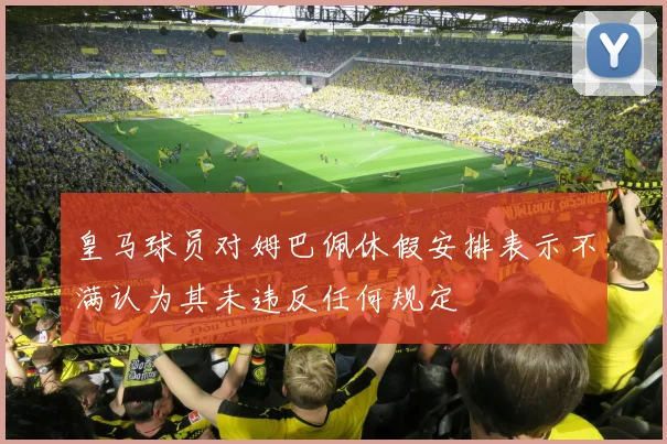 皇马球员对姆巴佩休假安排表示不满认为其未违反任何规定