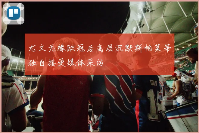 尤文无缘欧冠后高层沉默斯帕莱蒂独自接受媒体采访