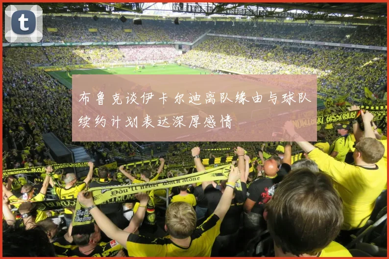 布鲁克谈伊卡尔迪离队缘由与球队续约计划表达深厚感情