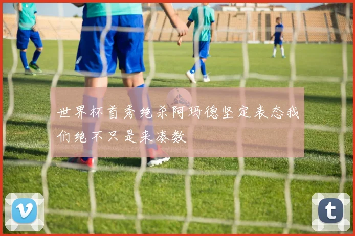 世界杯首秀绝杀阿玛德坚定表态我们绝不只是来凑数