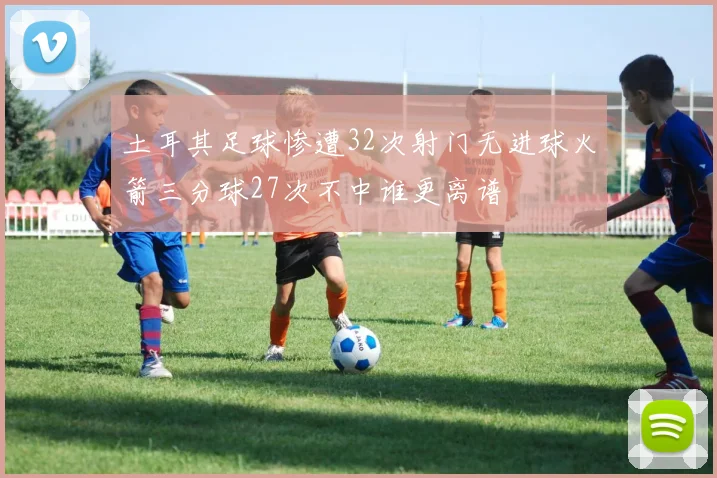 土耳其足球惨遭32次射门无进球火箭三分球27次不中谁更离谱