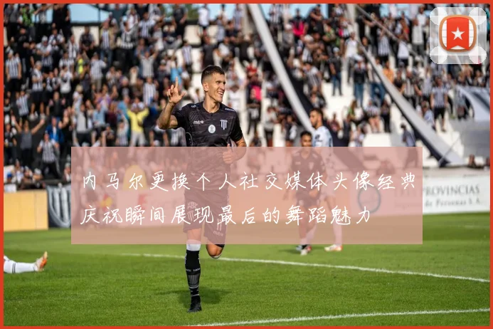 内马尔更换个人社交媒体头像经典庆祝瞬间展现最后的舞蹈魅力