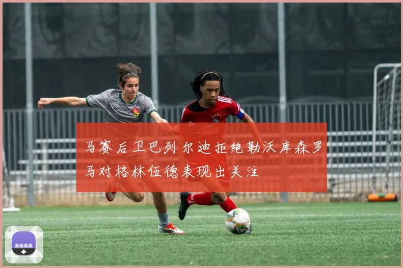 马赛后卫巴列尔迪拒绝勒沃库森罗马对格林伍德表现出关注