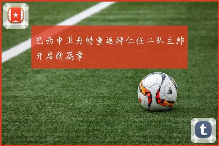 巴西中卫丹特重返拜仁任二队主帅开启新篇章