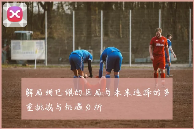解局姆巴佩的困局与未来选择的多重挑战与机遇分析