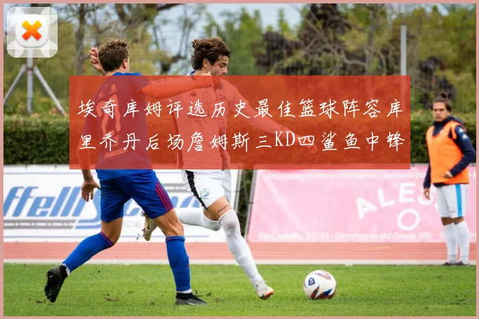 埃奇库姆评选历史最佳篮球阵容库里乔丹后场詹姆斯三KD四鲨鱼中锋