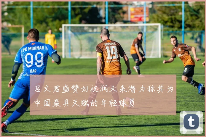 吕文君盛赞刘祝润未来潜力称其为中国最具天赋的年轻球员