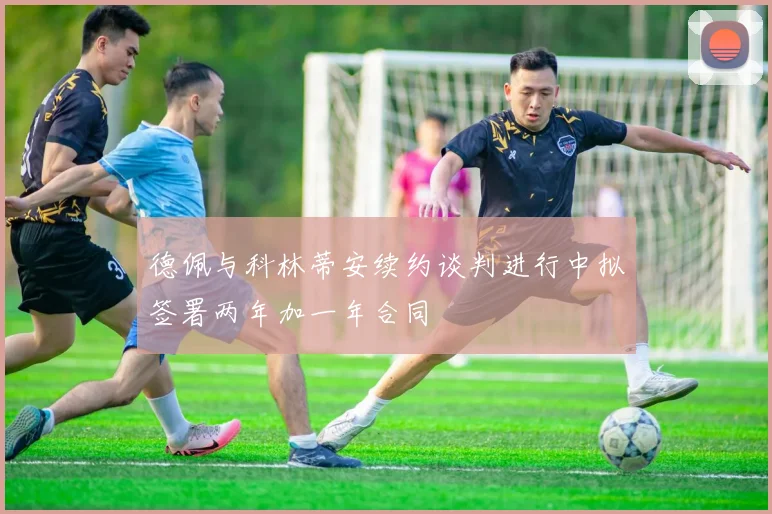 德佩与科林蒂安续约谈判进行中拟签署两年加一年合同