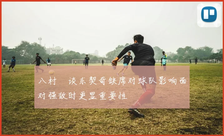 八村塁谈东契奇缺席对球队影响面对强敌时更显重要性