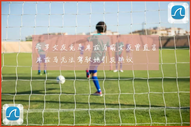 希罗女友竟是库兹马前女友曾直言库兹马无法驾驭她引发热议