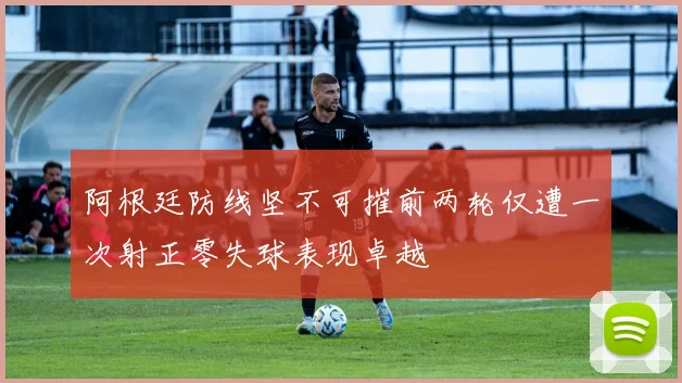 阿根廷防线坚不可摧前两轮仅遭一次射正零失球表现卓越